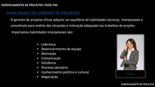 GERENCIAMENTO DE PROJETOS
GERENCIAMENTO DE PROJETOS VISÃO PMI
HABILIDADES DO GERENTE DE PROJETOS
O gerente de projetos eficaz adquire um equilíbrio de habilidades técnicas, interpessoais e
conceituais para análise das situações e interação adequada nos trabalhos do projeto.
Importantes habilidades interpessoais são:
 Liderança
 Desenvolvimento de equipe
 Motivação
 Comunicação
 Influência
 Processo decisório
 Conhecimento político e cultural
 Negociação
Gerente
 