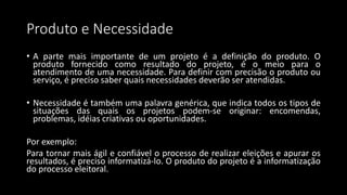 Produto e Necessidade
• A parte mais importante de um projeto é a definição do produto. O
produto fornecido como resultado do projeto, é o meio para o
atendimento de uma necessidade. Para definir com precisão o produto ou
serviço, é preciso saber quais necessidades deverão ser atendidas.
• Necessidade é também uma palavra genérica, que indica todos os tipos de
situações das quais os projetos podem-se originar: encomendas,
problemas, idéias criativas ou oportunidades.
Por exemplo:
Para tornar mais ágil e confiável o processo de realizar eleições e apurar os
resultados, é preciso informatizá-lo. O produto do projeto é a informatização
do processo eleitoral.
 