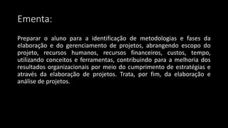 Ementa:
Preparar o aluno para a identificação de metodologias e fases da
elaboração e do gerenciamento de projetos, abrangendo escopo do
projeto, recursos humanos, recursos financeiros, custos, tempo,
utilizando conceitos e ferramentas, contribuindo para a melhoria dos
resultados organizacionais por meio do cumprimento de estratégias e
através da elaboração de projetos. Trata, por fim, da elaboração e
análise de projetos.
 