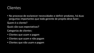 Clientes
• No processo de esclarecer necessidades e definir produtos, há duas
perguntas importantes que todo gerente de projeto deve fazer:
Quem é o cliente?
Quais são suas expectativas?
Categorias de clientes:
• Clientes que usam e pagam
• Clientes que usam e não pagam
• Clientes que não usam e pagam
 
