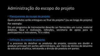 Administração do escopo do projeto
• Planejamento do escopo do projeto:
Quais produtos serão entregues ao final do projeto? (ou ao longo do projeto)
Por exemplo:
Em um programa de treinamento deverão ser fornecidos um curso, material
didático, local e realização, refeições, secretaria de apoio para os
participantes e instrutores, TV e vídeo.
• Definição do escopo do projeto:
É o processo de detalhar os produtos do projeto, consiste em dividir o
produto principal em partes administráveis, por meio da técnica do desenho
da estrutura analítica, retratando a divisão do produto em partes.
 
