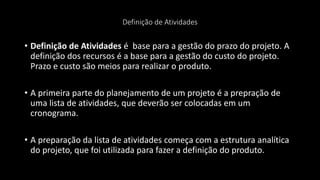 Definição de Atividades
• Definição de Atividades é base para a gestão do prazo do projeto. A
definição dos recursos é a base para a gestão do custo do projeto.
Prazo e custo são meios para realizar o produto.
• A primeira parte do planejamento de um projeto é a prepração de
uma lista de atividades, que deverão ser colocadas em um
cronograma.
• A preparação da lista de atividades começa com a estrutura analítica
do projeto, que foi utilizada para fazer a definição do produto.
 