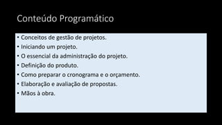 Conteúdo Programático
• Conceitos de gestão de projetos.
• Iniciando um projeto.
• O essencial da administração do projeto.
• Definição do produto.
• Como preparar o cronograma e o orçamento.
• Elaboração e avaliação de propostas.
• Mãos à obra.
 