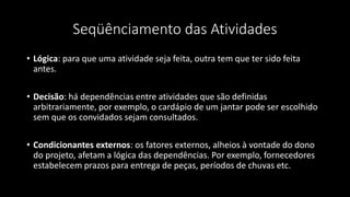 Seqüênciamento das Atividades
• Lógica: para que uma atividade seja feita, outra tem que ter sido feita
antes.
• Decisão: há dependências entre atividades que são definidas
arbitrariamente, por exemplo, o cardápio de um jantar pode ser escolhido
sem que os convidados sejam consultados.
• Condicionantes externos: os fatores externos, alheios à vontade do dono
do projeto, afetam a lógica das dependências. Por exemplo, fornecedores
estabelecem prazos para entrega de peças, períodos de chuvas etc.
 