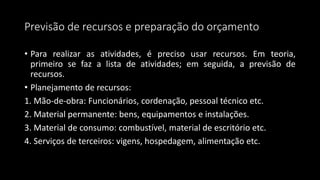 Previsão de recursos e preparação do orçamento
• Para realizar as atividades, é preciso usar recursos. Em teoria,
primeiro se faz a lista de atividades; em seguida, a previsão de
recursos.
• Planejamento de recursos:
1. Mão-de-obra: Funcionários, cordenação, pessoal técnico etc.
2. Material permanente: bens, equipamentos e instalações.
3. Material de consumo: combustível, material de escritório etc.
4. Serviços de terceiros: vigens, hospedagem, alimentação etc.
 