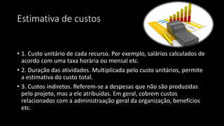 Estimativa de custos
• 1. Custo unitário de cada recurso. Por exemplo, salários calculados de
acordo com uma taxa horária ou mensal etc.
• 2. Duração das atividades. Multiplicada pelo custo unitários, permite
a estimativa do custo total.
• 3. Custos indiretos. Referem-se a despesas que não são produzidas
pelo projeto, mas a ele atribuídas. Em geral, cobrem custos
relacionados com a administraação geral da organização, benefícios
etc.
 