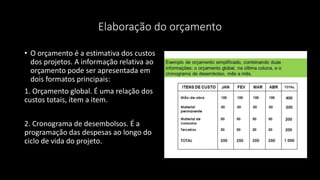 Elaboração do orçamento
• O orçamento é a estimativa dos custos
dos projetos. A informação relativa ao
orçamento pode ser apresentada em
dois formatos principais:
1. Orçamento global. É uma relação dos
custos totais, item a item.
2. Cronograma de desembolsos. É a
programação das despesas ao longo do
ciclo de vida do projeto.
 