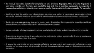 • Às vezes, é necessário transformar um plano em uma proposta de projeto. Uma proposta de projeto é
um plano escrito, em formato que possibilita sua aná- lise e eventual aprovação. A proposta é
necessária em diferentes situações, nas quais se precisa fazer uma tentativa de persuasão. Por exemplo:
- Você tem a ideia do projeto, mas não conta com os meios para realizá- lo e precisa de patrocinadores. Para
apresentar a ideia do projeto ao patrocinador, é preciso preparar um documento esclarecedor e convincente.
- Dentro de uma organização ou sistema, há muitas ideias de projetos. Os recursos serão investidos nas ideias
que contenham as melhores informações sobre produto, prazo e custo.
- Uma organização solicita propostas por meio de uma licitação. A licitação será vencida pela melhor proposta.
- Sua empresa tem um sistema de gerenciamento de projetos que exige a apresentação de uma proposta para
levar adiante qualquer ideia de projeto.
- O avanço de uma pessoa, em uma carreira profissional ou programa de aprimoramento profissional, ou seu
ingresso em um programa de pós-graduação, depende de sua capacidade de preparar e defender uma proposta
de projeto.
 