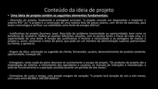 Conteúdo da ideia de projeto
• Uma ideia de projeto contém os seguintes elementos fundamentais:
- Descrição do projeto, focalizando o entregável principal: “o projeto consiste em desenvolver e implantar o
sistema XYZ” ou “o projeto é a construção de uma rodovia feita de placas solares, com 30 km de extensão, para
testar a tecnologia e verificar sua viabilidade como fonte de energia elétrica”.
- Justificativas do projeto (business case). Descrição do problema (necessidade ou oportunidade), bem como os
benefícios de resolvê-lo. Podem-se analisar diferentes soluções, com os pontos fortes e fracos de cada uma, e a
superioridade de uma delas. A função das justificativas é mostrar a necessidade e as vantagens de realizar o
projeto e, assim, convencer o leitor do plano, que pode ser um membro da administração superior, patrocinador
ou cliente, a aprová-lo.
- Origem da ideia: solicitação ou sugestão de cliente, fornecedor, usuário, desenvolvimento de produto existente,
oportunidade, inovação etc.
- Entregáveis: nesta seção do plano descreve-se sucintamente o escopo do projeto. “Os produtos do projeto são a
implantação do sistema, o treinamento dos operadores e usuários, os manuais de instruções e manutenção, o
teste de funcionamento e a operação assistida durante um período de seis meses.”
- Estimativas de custo e tempo, com grande margem de variação: “o projeto terá duração de seis a oito meses,
com custo entre 80.000 e 100.000 dólares”.
 