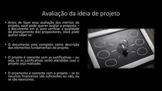 Avaliação da ideia de projeto
• Antes de fazer essa avaliação dos méritos do
projeto, você pode querer avaliar a proposta –
o documento em si, para verificar a qualidade
do planejamento dos propositores. Você pode
querer saber se:
• O documento está completo como descrição
dos elementos fundamentais do projeto.
• O projeto é coerente com as justificativas – ou
seja, se as justificativas serão atendidas caso o
projeto seja realizado.
• O orçamento é coerente com o projeto – se os
recursos financeiros são suficientes ou não, ou
se são excessivos.
 