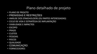 Plano detalhado de projeto
• PLANO DE PROJETO
• PREMISSAS E RESTRIÇÕES
• ANÁLISE DOS STAKEHOLDERS (OU PARTES INTERESSADAS)
• CICLO DE VIDA E ESTRATÉGIA DE IMPLANTAÇÃO
• VIABILIDADE E IMPACTOS
• ESCOPO
• PRAZO
• CUSTOS
• PESSOAS
• RISCOS
• QUALIDADE
• COMUNICAÇÃO
• FORNECEDORES
 