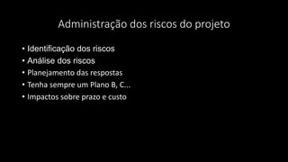Administração dos riscos do projeto
• Identificação dos riscos
• Análise dos riscos
• Planejamento das respostas
• Tenha sempre um Plano B, C...
• Impactos sobre prazo e custo
 