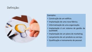 Definição:
Exemplos:
• Construção de um edifício.
• Implantação de uma nova fábrica.
• Informatização de uma organização.
• Implantação d um sistema de gestão da
qualidade.
• Implantação de um plano de marketing.
• Lançamento de um produto ou serviço.
• Qualificação e treinamento de pessoal.
 