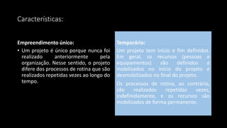 Características:
Empreendimento único:
• Um projeto é único porque nunca foi
realizado anteriormente pela
organização. Nesse sentido, o projeto
difere dos processos de rotina que são
realizados repetidas vezes ao longo do
tempo.
Temporário:
Um projeto tem início e fim definidos.
Em geral, os recursos (pessoas e
equipamentos) são definidos e
mobilizados no início do projeto e
desmobilizados no final do projeto.
Os processos de rotina, ao contrário,
são realizados repetidas vezes,
indefinidamente, e os recursos são
mobilizados de forma permanente.
 