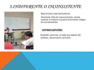 3.INDIFERENTE O INCONSISTENTE
Baja firmeza y baja benevolencia.
Desinterés, falta de involucramiento, voluble,
ausente, le importa muy poco la formación integral
de sus estudiantes.
consecuencias:
Ansiedad, carencias, no sabe que esperar del
profesor, desconcierto, confusión.
 