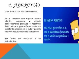 4. ASERTIVO
Alta firmeza con alta benevolencia.
Es el maestro que explica, aclara,
plantea opciones y ejecuta
consecuencias positivas o negativas.
Este marca la gran diferencia de una
excelente relación en el aula y permite
mejores resultados en lo académico.
Ser firme sin maltratar a los
estudiantes.
 
