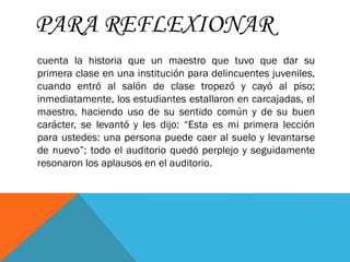 PARA REFLEXIONAR
cuenta la historia que un maestro que tuvo que dar su
primera clase en una institución para delincuentes juveniles,
cuando entró al salón de clase tropezó y cayó al piso;
inmediatamente, los estudiantes estallaron en carcajadas, el
maestro, haciendo uso de su sentido común y de su buen
carácter, se levantó y les dijo: “Esta es mi primera lección
para ustedes: una persona puede caer al suelo y levantarse
de nuevo”; todo el auditorio quedó perplejo y seguidamente
resonaron los aplausos en el auditorio.
 