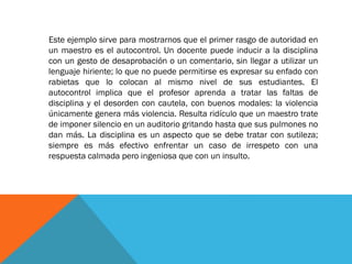 Este ejemplo sirve para mostrarnos que el primer rasgo de autoridad en
un maestro es el autocontrol. Un docente puede inducir a la disciplina
con un gesto de desaprobación o un comentario, sin llegar a utilizar un
lenguaje hiriente; lo que no puede permitirse es expresar su enfado con
rabietas que lo colocan al mismo nivel de sus estudiantes. El
autocontrol implica que el profesor aprenda a tratar las faltas de
disciplina y el desorden con cautela, con buenos modales: la violencia
únicamente genera más violencia. Resulta ridículo que un maestro trate
de imponer silencio en un auditorio gritando hasta que sus pulmones no
dan más. La disciplina es un aspecto que se debe tratar con sutileza;
siempre es más efectivo enfrentar un caso de irrespeto con una
respuesta calmada pero ingeniosa que con un insulto.
 
