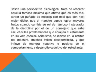 Desde una perspectiva psicológica trata de rescatar
aquella famosa máxima que afirma que es más fácil
atraer un puñado de moscas con miel que con hiel;
mejor dicho, que el maestro puede lograr mayores
frutos cuando cambia su rol de riguroso instaurador
de la disciplina por el de un consejero que sabe
escuchar las problemáticas que aquejan al estudiante
en su vida escolar. Asimismo, se insiste en la actitud
del maestro, muchas veces desapercibida, y que
influye de manera negativa o positiva en el
comportamiento y desarrollo cognitivo del estudiante.
 