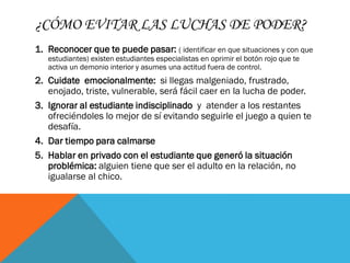 ¿CÓMO EVITAR LAS LUCHAS DE PODER?
1. Reconocer que te puede pasar: ( identificar en que situaciones y con que
estudiantes) existen estudiantes especialistas en oprimir el botón rojo que te
activa un demonio interior y asumes una actitud fuera de control.
2. Cuidate emocionalmente: si llegas malgeniado, frustrado,
enojado, triste, vulnerable, será fácil caer en la lucha de poder.
3. Ignorar al estudiante indisciplinado y atender a los restantes
ofreciéndoles lo mejor de sí evitando seguirle el juego a quien te
desafía.
4. Dar tiempo para calmarse
5. Hablar en privado con el estudiante que generó la situación
problémica: alguien tiene que ser el adulto en la relación, no
igualarse al chico.
 