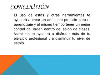 CONCLUSIÓN
El uso de estas y otras herramientas te
ayudará a crear un ambiente propicio para el
aprendizaje y al mismo tiempo tener un mejor
control del orden dentro del salón de clases.
Asimismo te ayudará a disfrutar más de tu
ejercicio profesional y a disminuir tu nivel de
estrés.
 
