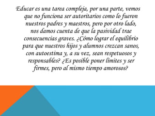 Educar es una tarea compleja, por una parte, vemos
que no funciona ser autoritarios como lo fueron
nuestros padres y maestros, pero por otro lado,
nos damos cuenta de que la pasividad trae
consecuencias graves. ¿Cómo lograr el equilibrio
para que nuestros hijos y alumnos crezcan sanos,
con autoestima y, a su vez, sean respetuosos y
responsables? ¿Es posible poner límites y ser
firmes, pero al mismo tiempo amorosos?
 