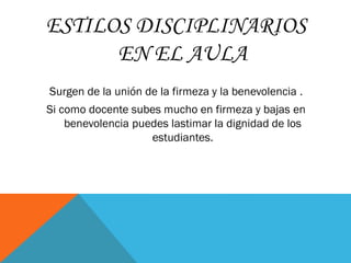 ESTILOS DISCIPLINARIOS
EN EL AULA
Surgen de la unión de la firmeza y la benevolencia .
Si como docente subes mucho en firmeza y bajas en
benevolencia puedes lastimar la dignidad de los
estudiantes.
 