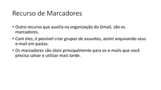Recurso de Marcadores
• Outro recurso que auxilia na organização do Gmail, são os
marcadores.
• Com eles, é possível criar grupos de assuntos, assim arquivando seus
e-mail em pastas.
• Os marcadores são úteis principalmente para os e-mails que você
precisa salvar e utilizar mais tarde.
 