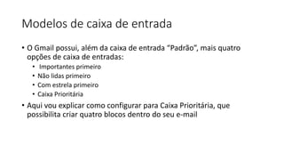 Modelos de caixa de entrada
• O Gmail possui, além da caixa de entrada “Padrão”, mais quatro
opções de caixa de entradas:
• Importantes primeiro
• Não lidas primeiro
• Com estrela primeiro
• Caixa Prioritária
• Aqui vou explicar como configurar para Caixa Prioritária, que
possibilita criar quatro blocos dentro do seu e-mail
 