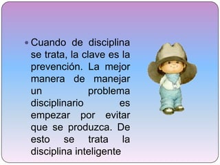 Cuando de disciplina se trata, la clave es la prevención. La mejor manera de manejar un problema disciplinario es empezar por evitar que se produzca. De esto se trata la disciplina inteligente