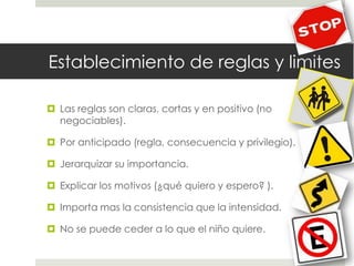 Establecimiento de reglas y limites
 Las reglas son claras, cortas y en positivo (no
negociables).
 Por anticipado (regla, consecuencia y privilegio).
 Jerarquizar su importancia.
 Explicar los motivos (¿qué quiero y espero? ).
 Importa mas la consistencia que la intensidad.
 No se puede ceder a lo que el niño quiere.
 
