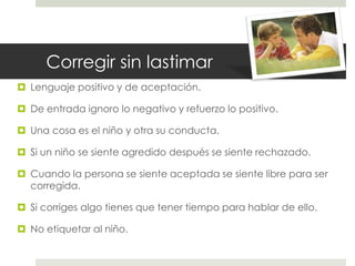 Corregir sin lastimar
 Lenguaje positivo y de aceptación.
 De entrada ignoro lo negativo y refuerzo lo positivo.
 Una cosa es el niño y otra su conducta.
 Si un niño se siente agredido después se siente rechazado.
 Cuando la persona se siente aceptada se siente libre para ser
corregida.
 Si corriges algo tienes que tener tiempo para hablar de ello.
 No etiquetar al niño.
 