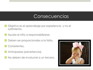 Consecuencias
 Objetivo es el aprendizaje por experiencia y no el
sufrimiento.
 Ayuda al niño a responsabilizarse.
 Deben ser proporcionales a la falta.
 Consistentes.
 Anticipadas (advertencia).
 No deben de involucrar a un tercero.
 