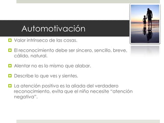 Automotivación
 Valor intrínseco de las cosas.
 El reconocimiento debe ser sincero, sencillo, breve,
cálido, natural.
 Alentar no es lo mismo que alabar.
 Describe lo que ves y sientes.
 La atención positiva es la aliada del verdadero
reconocimiento, evita que el niño necesite “atención
negativa”.
 