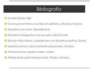 Bibliografía
 Amalia Osorio Vigíl.
 Como poner limites a tus hijos sin dañarlos. Álvarez y Murrow.
 Disciplina con amor. Rosa Barocio.
 Disciplina inteligente en la escuela. Vidal Schmill.
 Educar niños felices y obedientes con disciplina positiva. Stowe.
 Maestros eficaz y técnicamente preparados. Gordon.
 Padres buenos, padres malos. Juárez.
 Padres duros para tiempos duros. Prado y Amaya.
 