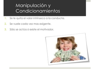 Manipulación y
Condicionamientos
1. Se le quita el valor intrínseco a la conducta.
2. Se vuele cada vez mas exigente.
3. Sólo se actúa si existe el motivador.
 