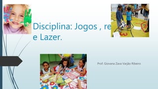 Disciplina: Jogos , recreação 
e Lazer. 
Prof. Giovana Zava Varjão Ribeiro 
 