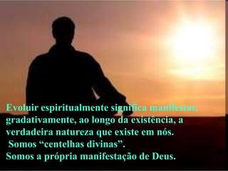 Evoluir espiritualmente significa manifestar,
gradativamente, ao longo da existência, a
verdadeira natureza que existe em nós.
Somos ―centelhas divinas‖.
Somos a própria manifestação de Deus.
 