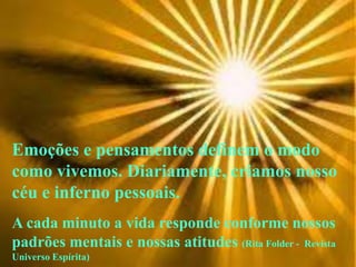 Emoções e pensamentos definem o modo
como vivemos. Diariamente, criamos nosso
céu e inferno pessoais.
A cada minuto a vida responde conforme nossos
padrões mentais e nossas atitudes (Rita Folder - Revista
Universo Espírita)
 