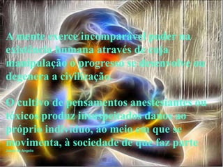 A mente exerce incomparável poder na
existência humana através de cuja
manipulação o progresso se desenvolve ou
degenera a civilização.

O cultivo de pensamentos anestesiantes ou
tóxicos produz insuspeitados danos ao
próprio indivíduo, ao meio em que se
movimenta, à sociedade de que faz parte.
Joana de Angelis
 