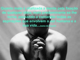 Quanto mais é vitalizada a mente pela fixação
de qualquer idéia, mais predominante se lhe
   torna, passando a comandar todas as
 aspirações que envolvem o ser humano e a
            sua vida...Joana de Angelis
 