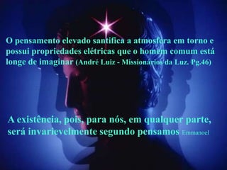 O pensamento elevado santifica a atmosfera em torno e
possui propriedades elétricas que o homem comum está
longe de imaginar (André Luiz - Missionários da Luz. Pg.46)




A existência, pois, para nós, em qualquer parte,
será invarievelmente segundo pensamos Emmanoel
 