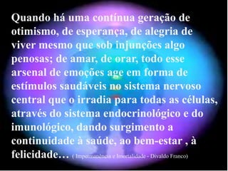 Quando há uma contínua geração de
otimismo, de esperança, de alegria de
viver mesmo que sob injunções algo
penosas; de amar, de orar, todo esse
arsenal de emoções age em forma de
estímulos saudáveis no sistema nervoso
central que o irradia para todas as células,
através do sistema endocrinológico e do
imunológico, dando surgimento a
continuidade à saúde, ao bem-estar , à
felicidade… ( Impermanência e Imortalidade - Divaldo Franco)
 