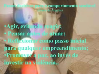 Passos decisivos para o comportamento saudável.
                .(Joana de Ângelis)




•Agir, evitando reagir;
• Pensar antes de atuar;
• Reflexionar como passo inicial
para qualquer empreendimento;
•Promover a paz, ao invés de
investir na violência..
 