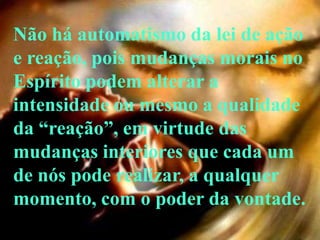 Não há automatismo da lei de ação
e reação, pois mudanças morais no
Espírito podem alterar a
intensidade ou mesmo a qualidade
da ―reação‖, em virtude das
mudanças interiores que cada um
de nós pode realizar, a qualquer
momento, com o poder da vontade.
 