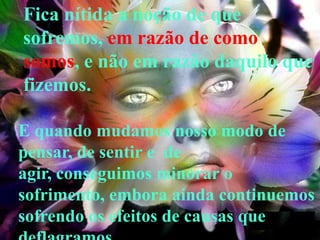 Fica nítida a noção de que
sofremos, em razão de como
somos, e não em razão daquilo que
fizemos.

E quando mudamos nosso modo de
pensar, de sentir e de
agir, conseguimos minorar o
sofrimento, embora ainda continuemos
sofrendo os efeitos de causas que
 