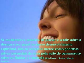 Se mudarmos a maneira de pensar e sentir sobre a
doença e seu papel no nosso desenvolvimento
espiritual, não só sofremos menos como podemos
ativar potenciais de cura pela ação do pensamento
sobre os fluidos e a matéria (Rita Folder - Revista Universo
Espírita)
 