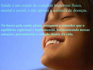 Saúde é um estado de completo bem-estar físico,
mental e social, e não apenas a ausência de doenças.


Na busca pela saúde plena, passamos a entender que o
equilíbrio espiritual é fundamental, harmonizando nossas
emoções, pensamentos e atitude diante da vida.
 