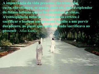 A importância da vida presente, tão triste, tão
curta, tão efêmera, se apaga, para ele, ante o esplendor
do futuro infinito que se lhe desdobra às vistas.
A conseqüência natural e lógica dessa certeza é
sacrificar o homem um presente fugidio a um porvir
duradouro, ao passo que antes ele tudo sacrificava ao
presente – Allan Kardec
 