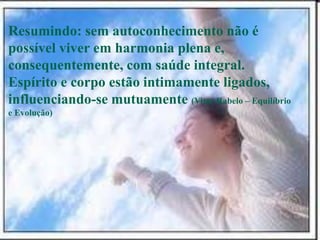 Resumindo: sem autoconhecimento não é
possível viver em harmonia plena e,
consequentemente, com saúde integral.
Espírito e corpo estão intimamente ligados,
influenciando-se mutuamente (Vitor Rabelo – Equilíbrio
e Evolução)
 